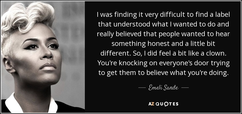 I was finding it very difficult to find a label that understood what I wanted to do and really believed that people wanted to hear something honest and a little bit different. So, I did feel a bit like a clown. You're knocking on everyone's door trying to get them to believe what you're doing. - Emeli Sande