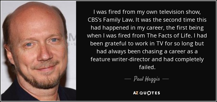 I was fired from my own television show, CBS's Family Law. It was the second time this had happened in my career, the first being when I was fired from The Facts of Life. I had been grateful to work in TV for so long but had always been chasing a career as a feature writer-director and had completely failed. - Paul Haggis