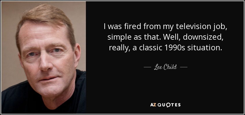 I was fired from my television job, simple as that. Well, downsized, really, a classic 1990s situation. - Lee Child