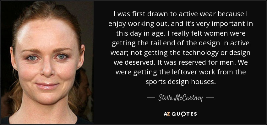 I was first drawn to active wear because I enjoy working out, and it's very important in this day in age. I really felt women were getting the tail end of the design in active wear; not getting the technology or design we deserved. It was reserved for men. We were getting the leftover work from the sports design houses. - Stella McCartney