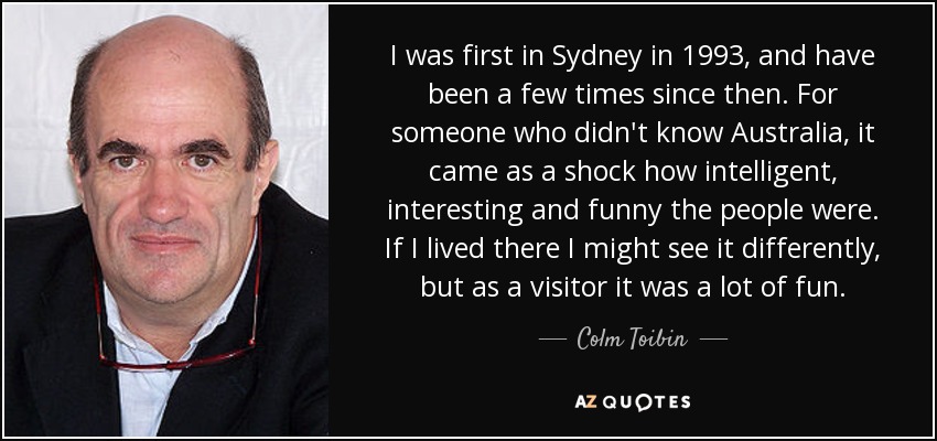 I was first in Sydney in 1993, and have been a few times since then. For someone who didn't know Australia, it came as a shock how intelligent, interesting and funny the people were. If I lived there I might see it differently, but as a visitor it was a lot of fun. - Colm Toibin