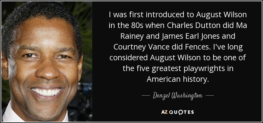 I was first introduced to August Wilson in the 80s when Charles Dutton did Ma Rainey and James Earl Jones and Courtney Vance did Fences. I've long considered August Wilson to be one of the five greatest playwrights in American history. - Denzel Washington