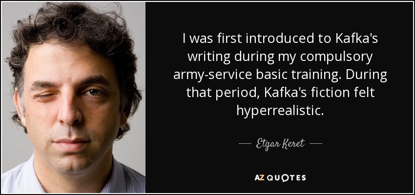 I was first introduced to Kafka's writing during my compulsory army-service basic training. During that period, Kafka's fiction felt hyperrealistic. - Etgar Keret