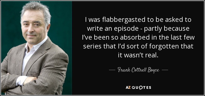 I was flabbergasted to be asked to write an episode - partly because I’ve been so absorbed in the last few series that I’d sort of forgotten that it wasn’t real. - Frank Cottrell Boyce