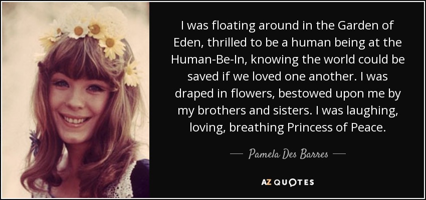 I was floating around in the Garden of Eden, thrilled to be a human being at the Human-Be-In, knowing the world could be saved if we loved one another. I was draped in flowers, bestowed upon me by my brothers and sisters. I was laughing, loving, breathing Princess of Peace. - Pamela Des Barres