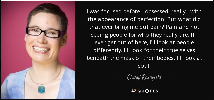 I was focused before - obsessed, really - with the appearance of perfection. But what did that ever bring me but pain? Pain and not seeing people for who they really are. If I ever get out of here, I'll look at people differently. I'll look for their true selves beneath the mask of their bodies. I'll look at soul. - Cheryl Rainfield