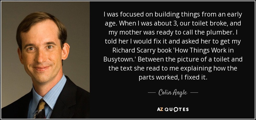 I was focused on building things from an early age. When I was about 3, our toilet broke, and my mother was ready to call the plumber. I told her I would fix it and asked her to get my Richard Scarry book 'How Things Work in Busytown.' Between the picture of a toilet and the text she read to me explaining how the parts worked, I fixed it. - Colin Angle