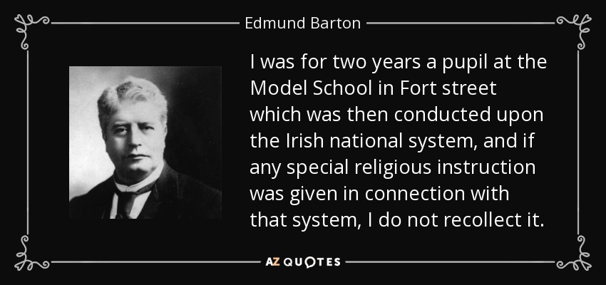 I was for two years a pupil at the Model School in Fort street which was then conducted upon the Irish national system, and if any special religious instruction was given in connection with that system, I do not recollect it. - Edmund Barton
