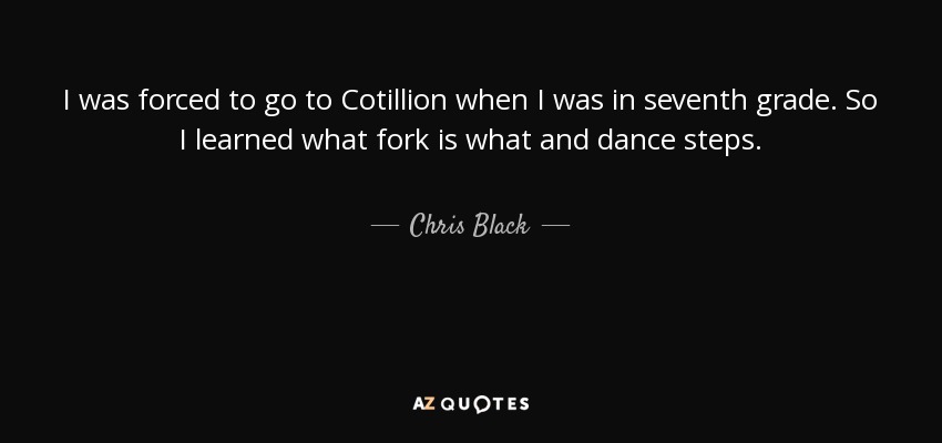 I was forced to go to Cotillion when I was in seventh grade. So I learned what fork is what and dance steps. - Chris Black