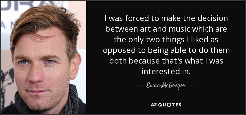I was forced to make the decision between art and music which are the only two things I liked as opposed to being able to do them both because that's what I was interested in. - Ewan McGregor