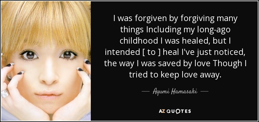 I was forgiven by forgiving many things Including my long-ago childhood I was healed, but I intended [ to ] heal I've just noticed, the way I was saved by love Though I tried to keep love away. - Ayumi Hamasaki