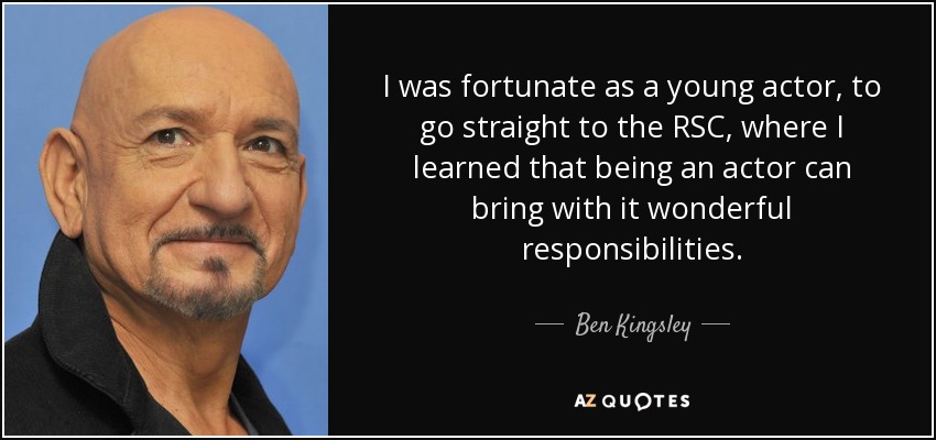 I was fortunate as a young actor, to go straight to the RSC, where I learned that being an actor can bring with it wonderful responsibilities. - Ben Kingsley