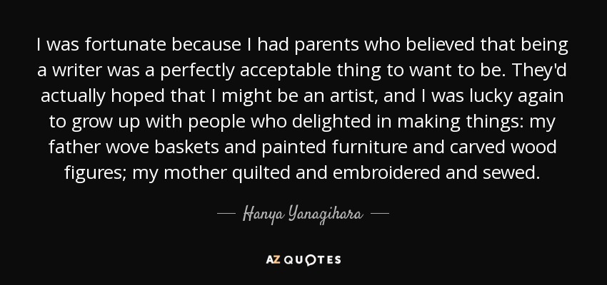 I was fortunate because I had parents who believed that being a writer was a perfectly acceptable thing to want to be. They'd actually hoped that I might be an artist, and I was lucky again to grow up with people who delighted in making things: my father wove baskets and painted furniture and carved wood figures; my mother quilted and embroidered and sewed. - Hanya Yanagihara