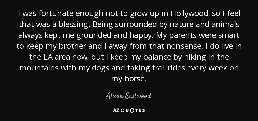 I was fortunate enough not to grow up in Hollywood, so I feel that was a blessing. Being surrounded by nature and animals always kept me grounded and happy. My parents were smart to keep my brother and I away from that nonsense. I do live in the LA area now, but I keep my balance by hiking in the mountains with my dogs and taking trail rides every week on my horse. - Alison Eastwood