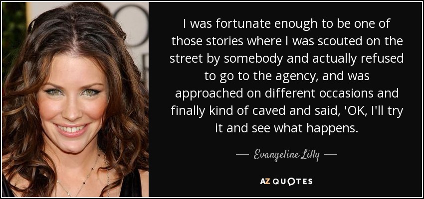 I was fortunate enough to be one of those stories where I was scouted on the street by somebody and actually refused to go to the agency, and was approached on different occasions and finally kind of caved and said, 'OK, I'll try it and see what happens. - Evangeline Lilly