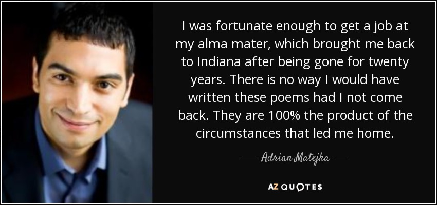 I was fortunate enough to get a job at my alma mater, which brought me back to Indiana after being gone for twenty years. There is no way I would have written these poems had I not come back. They are 100% the product of the circumstances that led me home. - Adrian Matejka