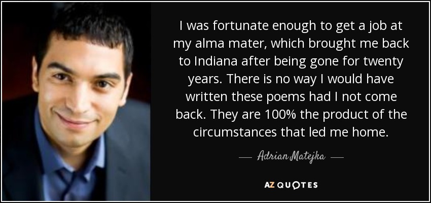 I was fortunate enough to get a job at my alma mater, which brought me back to Indiana after being gone for twenty years. There is no way I would have written these poems had I not come back. They are 100% the product of the circumstances that led me home. - Adrian Matejka