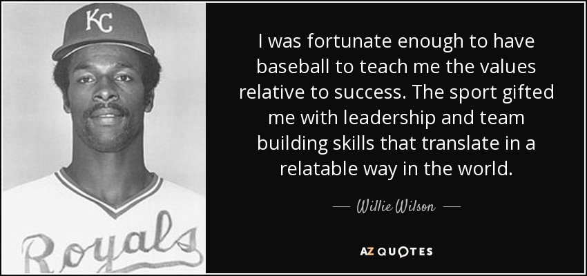 I was fortunate enough to have baseball to teach me the values relative to success. The sport gifted me with leadership and team building skills that translate in a relatable way in the world. - Willie Wilson