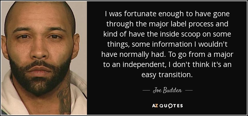 I was fortunate enough to have gone through the major label process and kind of have the inside scoop on some things, some information I wouldn't have normally had. To go from a major to an independent, I don't think it's an easy transition. - Joe Budden