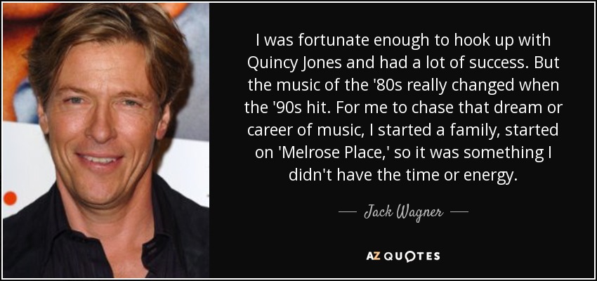 I was fortunate enough to hook up with Quincy Jones and had a lot of success. But the music of the '80s really changed when the '90s hit. For me to chase that dream or career of music, I started a family, started on 'Melrose Place,' so it was something I didn't have the time or energy. - Jack Wagner