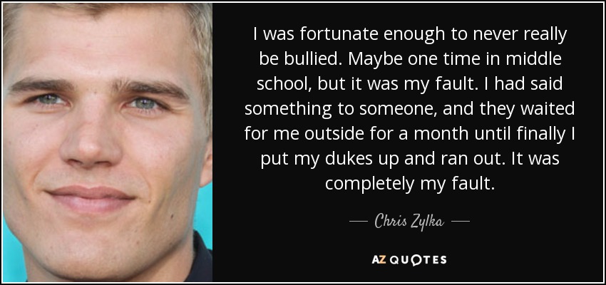 I was fortunate enough to never really be bullied. Maybe one time in middle school, but it was my fault. I had said something to someone, and they waited for me outside for a month until finally I put my dukes up and ran out. It was completely my fault. - Chris Zylka
