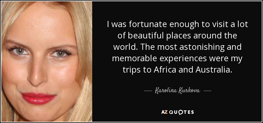 I was fortunate enough to visit a lot of beautiful places around the world. The most astonishing and memorable experiences were my trips to Africa and Australia. - Karolina Kurkova