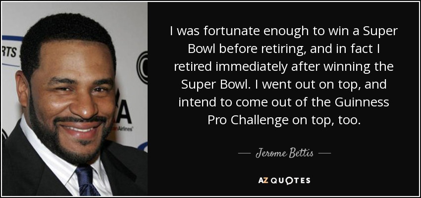 I was fortunate enough to win a Super Bowl before retiring, and in fact I retired immediately after winning the Super Bowl. I went out on top, and intend to come out of the Guinness Pro Challenge on top, too. - Jerome Bettis