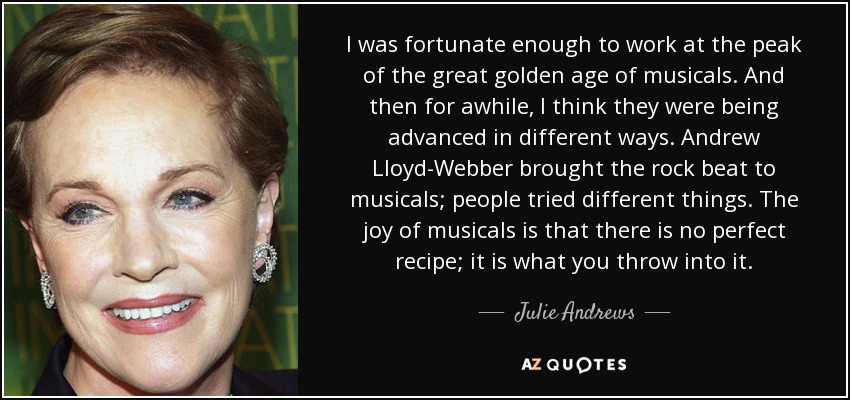 I was fortunate enough to work at the peak of the great golden age of musicals. And then for awhile, I think they were being advanced in different ways. Andrew Lloyd-Webber brought the rock beat to musicals; people tried different things. The joy of musicals is that there is no perfect recipe; it is what you throw into it. - Julie Andrews