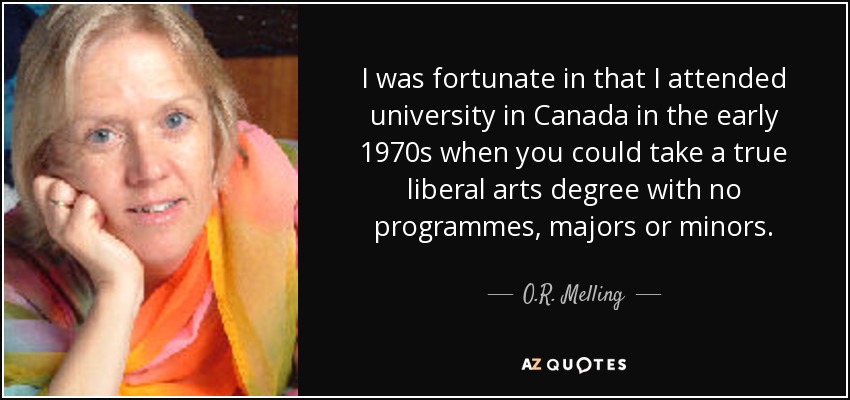 I was fortunate in that I attended university in Canada in the early 1970s when you could take a true liberal arts degree with no programmes, majors or minors. - O.R. Melling