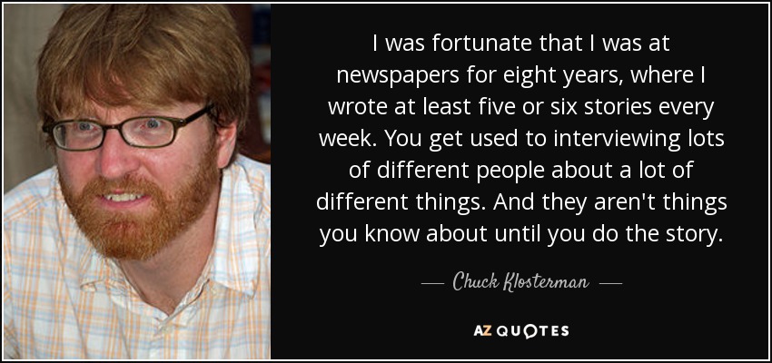I was fortunate that I was at newspapers for eight years, where I wrote at least five or six stories every week. You get used to interviewing lots of different people about a lot of different things. And they aren't things you know about until you do the story. - Chuck Klosterman