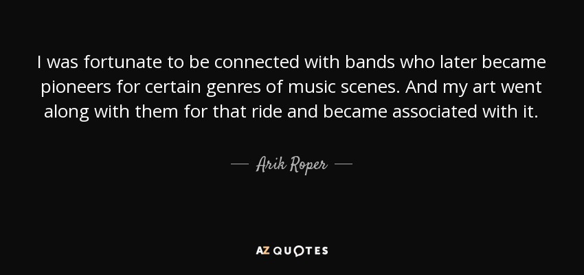 I was fortunate to be connected with bands who later became pioneers for certain genres of music scenes. And my art went along with them for that ride and became associated with it. - Arik Roper