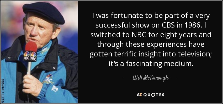 I was fortunate to be part of a very successful show on CBS in 1986. I switched to NBC for eight years and through these experiences have gotten terrific insight into television; it's a fascinating medium. - Will McDonough