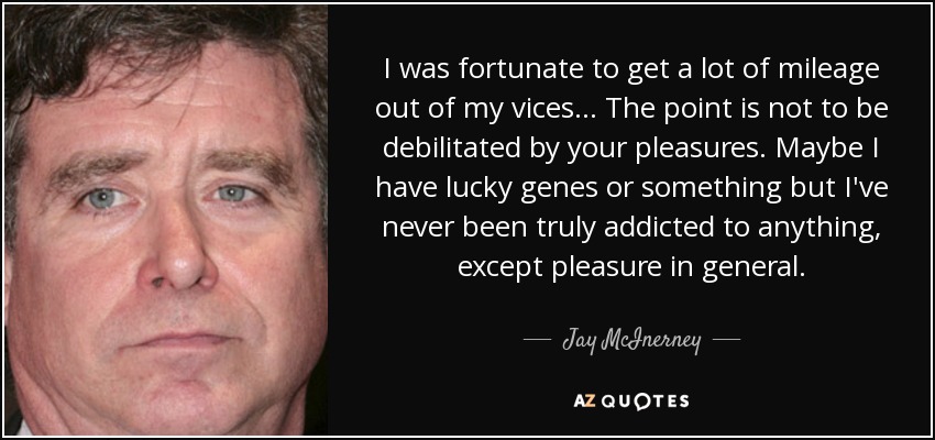 I was fortunate to get a lot of mileage out of my vices . . . The point is not to be debilitated by your pleasures. Maybe I have lucky genes or something but I've never been truly addicted to anything, except pleasure in general. - Jay McInerney