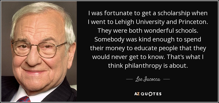 I was fortunate to get a scholarship when I went to Lehigh University and Princeton. They were both wonderful schools. Somebody was kind enough to spend their money to educate people that they would never get to know. That's what I think philanthropy is about. - Lee Iacocca