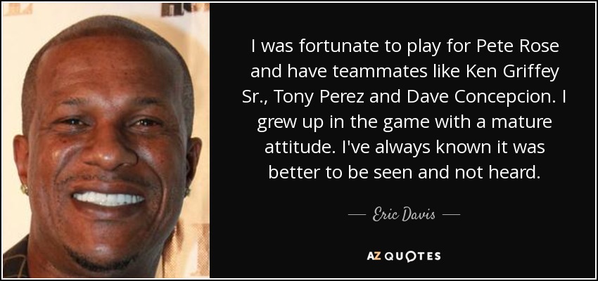 I was fortunate to play for Pete Rose and have teammates like Ken Griffey Sr., Tony Perez and Dave Concepcion. I grew up in the game with a mature attitude. I've always known it was better to be seen and not heard. - Eric Davis