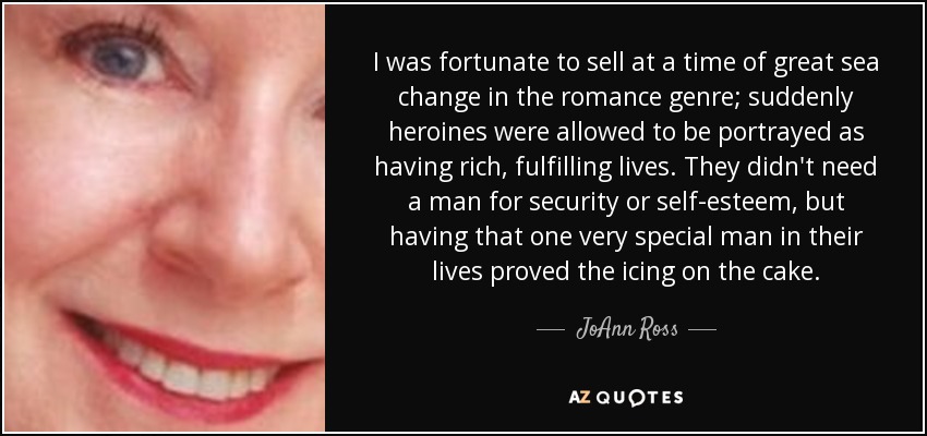 I was fortunate to sell at a time of great sea change in the romance genre; suddenly heroines were allowed to be portrayed as having rich, fulfilling lives. They didn't need a man for security or self-esteem, but having that one very special man in their lives proved the icing on the cake. - JoAnn Ross