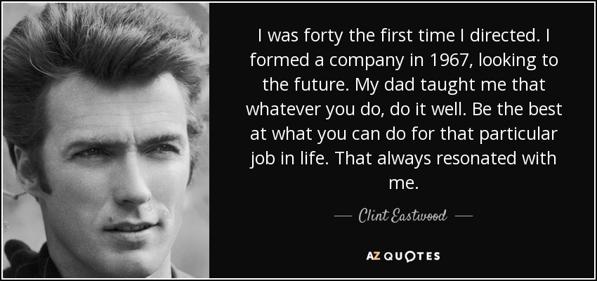I was forty the first time I directed. I formed a company in 1967, looking to the future. My dad taught me that whatever you do, do it well. Be the best at what you can do for that particular job in life. That always resonated with me. - Clint Eastwood