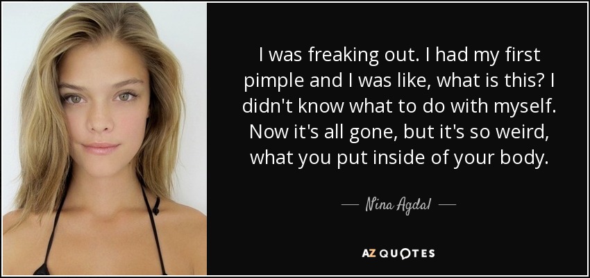 I was freaking out. I had my first pimple and I was like, what is this? I didn't know what to do with myself. Now it's all gone, but it's so weird, what you put inside of your body. - Nina Agdal