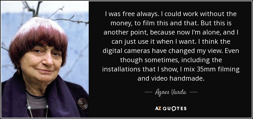I was free always. I could work without the money, to film this and that. But this is another point, because now I'm alone, and I can just use it when I want. I think the digital cameras have changed my view. Even though sometimes, including the installations that I show, I mix 35mm filming and video handmade. - Agnes Varda