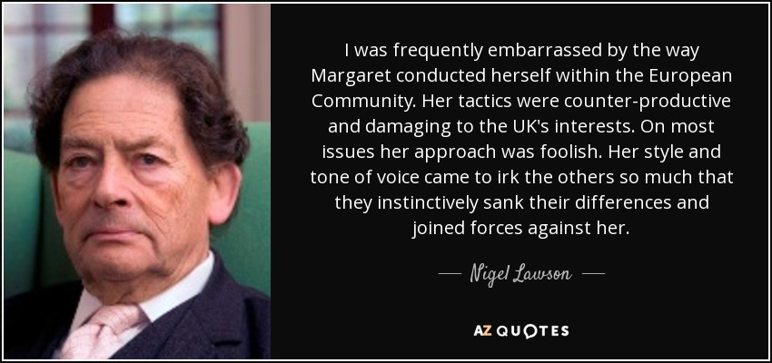 I was frequently embarrassed by the way Margaret conducted herself within the European Community. Her tactics were counter-productive and damaging to the UK's interests. On most issues her approach was foolish. Her style and tone of voice came to irk the others so much that they instinctively sank their differences and joined forces against her. - Nigel Lawson