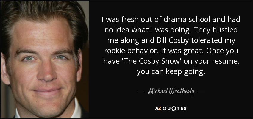 I was fresh out of drama school and had no idea what I was doing. They hustled me along and Bill Cosby tolerated my rookie behavior. It was great. Once you have 'The Cosby Show' on your resume, you can keep going. - Michael Weatherly