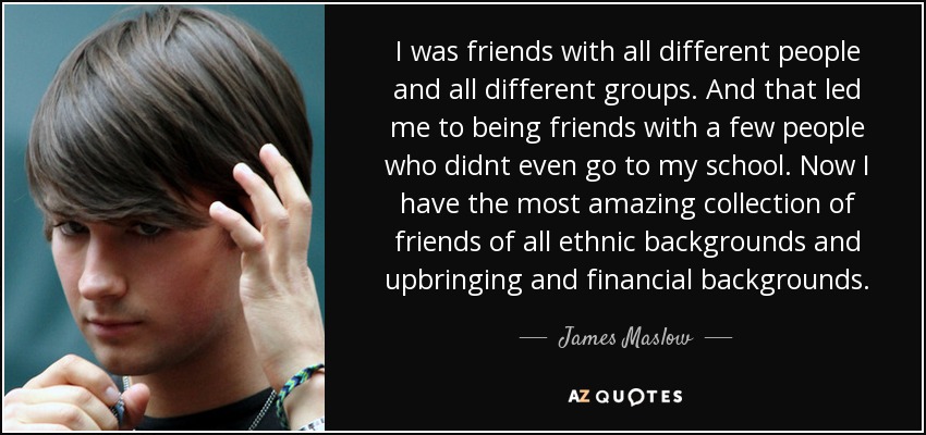 I was friends with all different people and all different groups. And that led me to being friends with a few people who didnt even go to my school. Now I have the most amazing collection of friends of all ethnic backgrounds and upbringing and financial backgrounds. - James Maslow