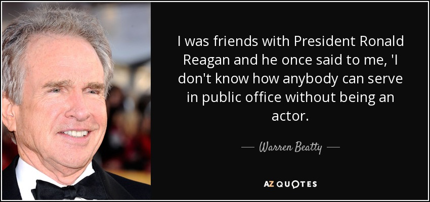 I was friends with President Ronald Reagan and he once said to me, 'I don't know how anybody can serve in public office without being an actor. - Warren Beatty