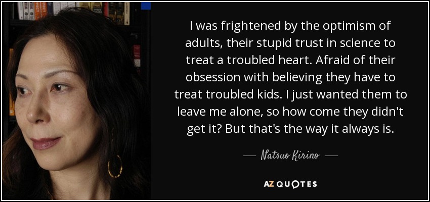 I was frightened by the optimism of adults, their stupid trust in science to treat a troubled heart. Afraid of their obsession with believing they have to treat troubled kids. I just wanted them to leave me alone, so how come they didn't get it? But that's the way it always is. - Natsuo Kirino