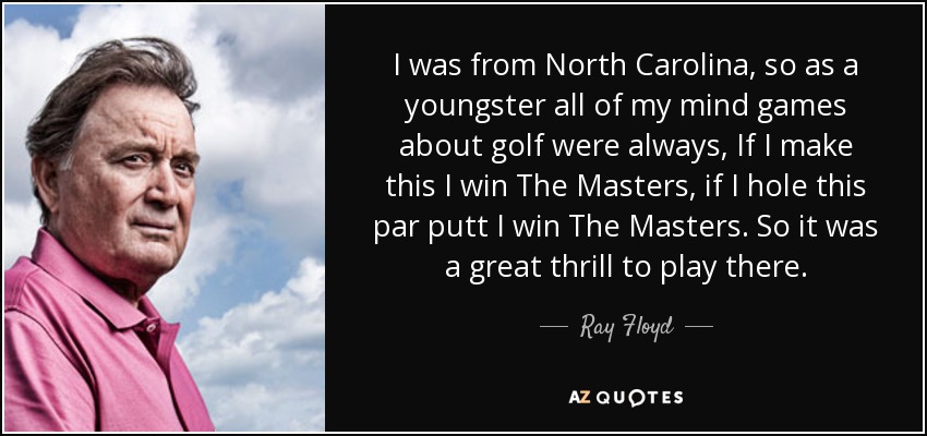 I was from North Carolina, so as a youngster all of my mind games about golf were always, If I make this I win The Masters, if I hole this par putt I win The Masters. So it was a great thrill to play there. - Ray Floyd