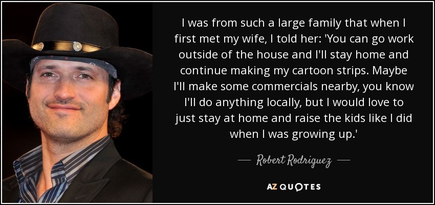 I was from such a large family that when I first met my wife, I told her: 'You can go work outside of the house and I'll stay home and continue making my cartoon strips. Maybe I'll make some commercials nearby, you know I'll do anything locally, but I would love to just stay at home and raise the kids like I did when I was growing up.' - Robert Rodriguez