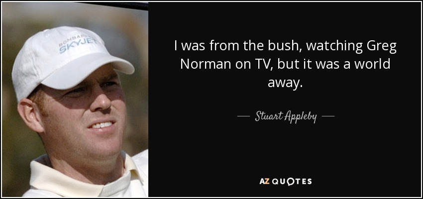 I was from the bush, watching Greg Norman on TV, but it was a world away. - Stuart Appleby