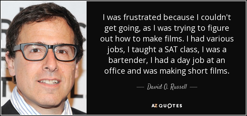 I was frustrated because I couldn't get going, as I was trying to figure out how to make films. I had various jobs, I taught a SAT class, I was a bartender, I had a day job at an office and was making short films. - David O. Russell