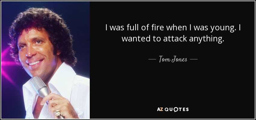 I was full of fire when I was young. I wanted to attack anything. - Tom Jones