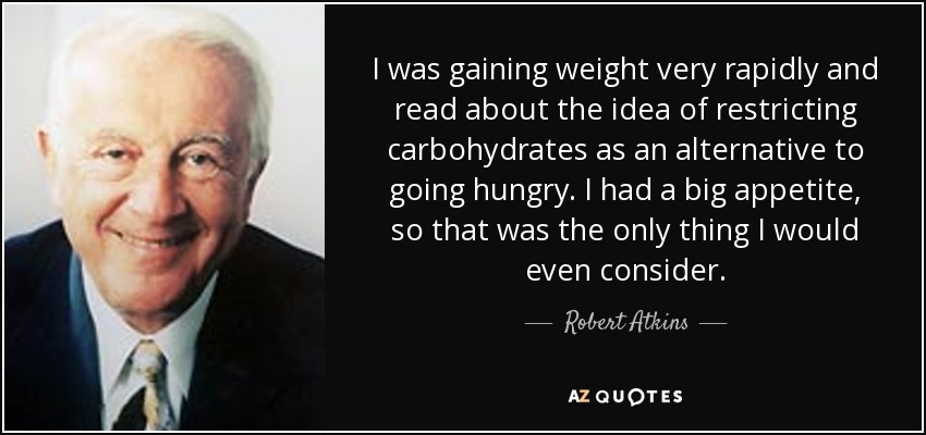 I was gaining weight very rapidly and read about the idea of restricting carbohydrates as an alternative to going hungry. I had a big appetite, so that was the only thing I would even consider. - Robert Atkins
